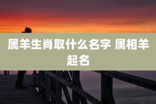 属羊生肖取什么名字 属相羊起名