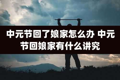 中元节回了娘家怎么办 中元节回娘家有什么讲究