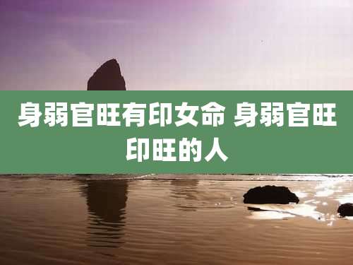 身弱官旺有印女命 身弱官旺印旺的人