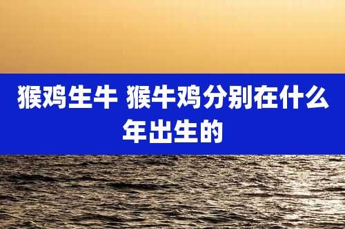 猴鸡生牛 猴牛鸡分别在什么年出生的