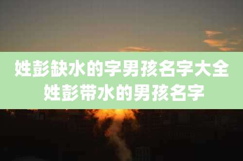 姓彭缺水的字男孩名字大全 姓彭带水的男孩名字