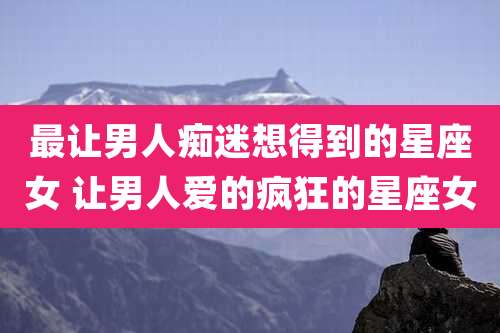 最让男人痴迷想得到的星座女 让男人爱的疯狂的星座女