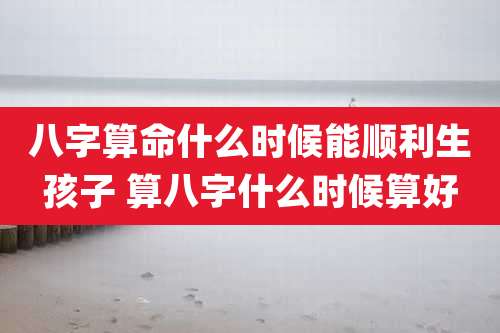 八字算命什么时候能顺利生孩子 算八字什么时候算好