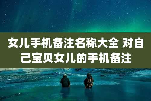 女儿手机备注名称大全 对自己宝贝女儿的手机备注