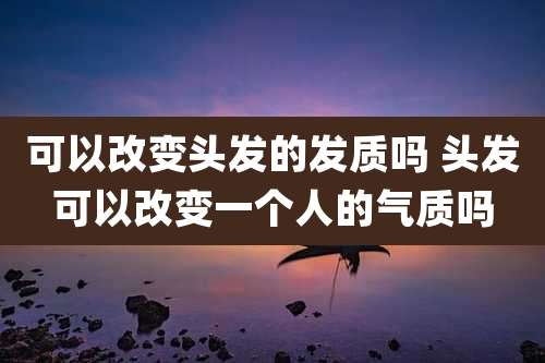 可以改变头发的发质吗 头发可以改变一个人的气质吗