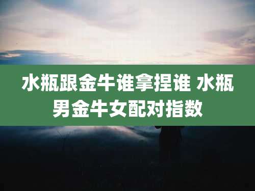 水瓶跟金牛谁拿捏谁 水瓶男金牛女配对指数