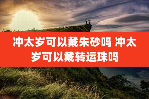 冲太岁可以戴朱砂吗 冲太岁可以戴转运珠吗