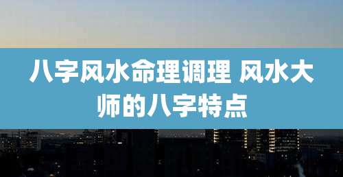 八字风水命理调理 风水大师的八字特点