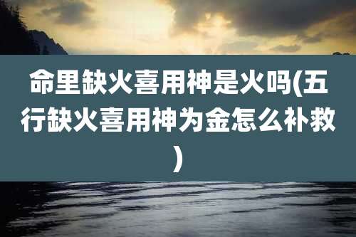 命里缺火喜用神是火吗(五行缺火喜用神为金怎么补救)