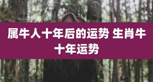 属牛人十年后的运势 生肖牛十年运势