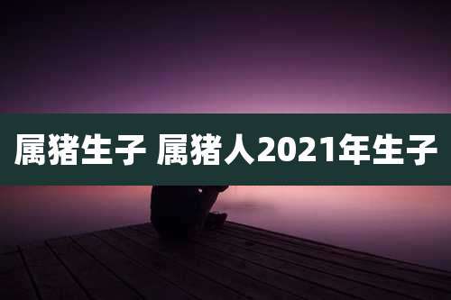 属猪生子 属猪人2021年生子