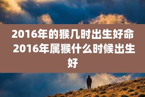 2016年的猴几时出生好命 2016年属猴什么时候出生好