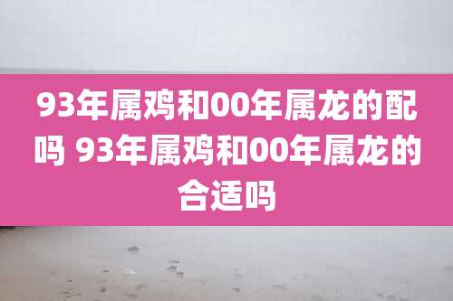 93年属鸡和00年属龙的配吗 93年属鸡和00年属龙的合适吗