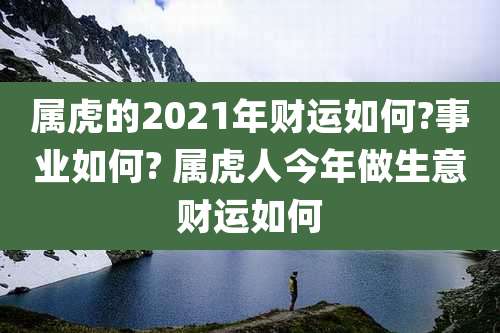 属虎的2021年财运如何?事业如何? 属虎人今年做生意财运如何