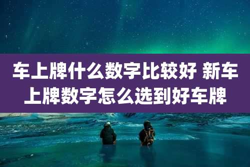 车上牌什么数字比较好 新车上牌数字怎么选到好车牌