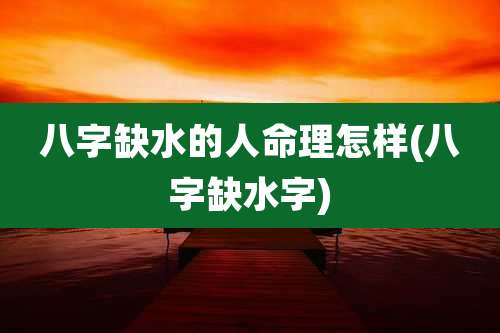 八字缺水的人命理怎样(八字缺水字)
