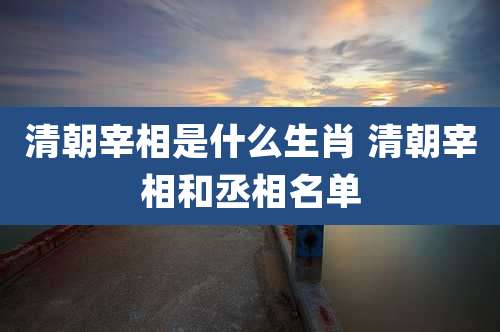 清朝宰相是什么生肖 清朝宰相和丞相名单