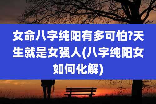 女命八字纯阳有多可怕?天生就是女强人(八字纯阳女如何化解)