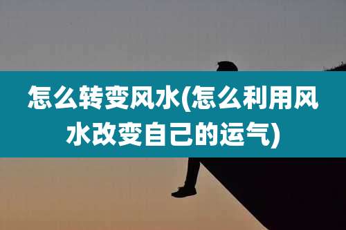 怎么转变风水(怎么利用风水改变自己的运气)
