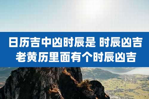 日历吉中凶时辰是 时辰凶吉 老黄历里面有个时辰凶吉