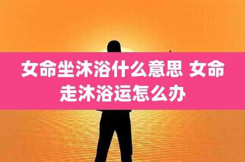 女命坐沐浴什么意思 女命走沐浴运怎么办