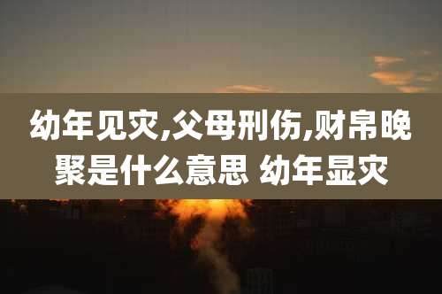 幼年见灾,父母刑伤,财帛晚聚是什么意思 幼年显灾