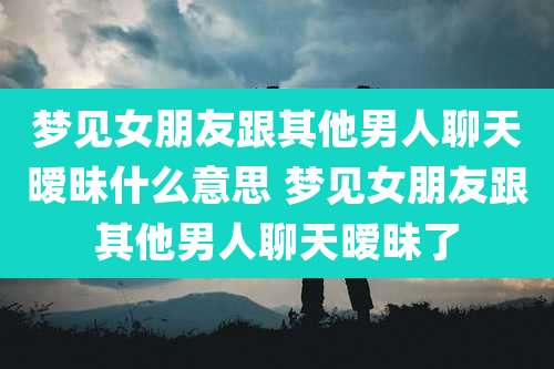 梦见女朋友跟其他男人聊天暧昧什么意思 梦见女朋友跟其他男人聊天暧昧了