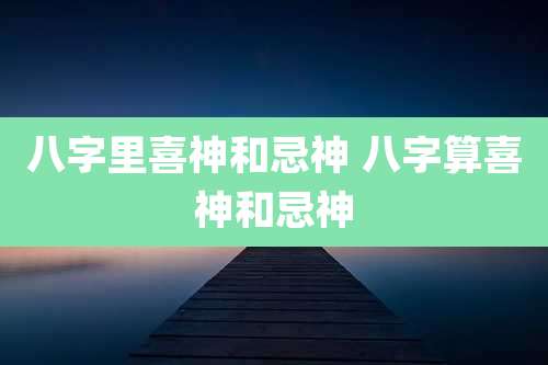 八字里喜神和忌神 八字算喜神和忌神