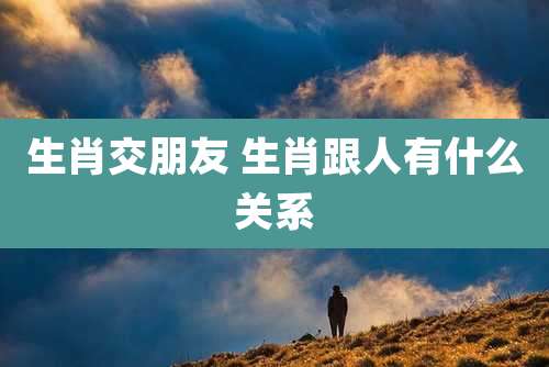 生肖交朋友 生肖跟人有什么关系