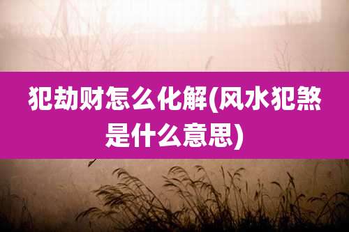 犯劫财怎么化解(风水犯煞是什么意思)