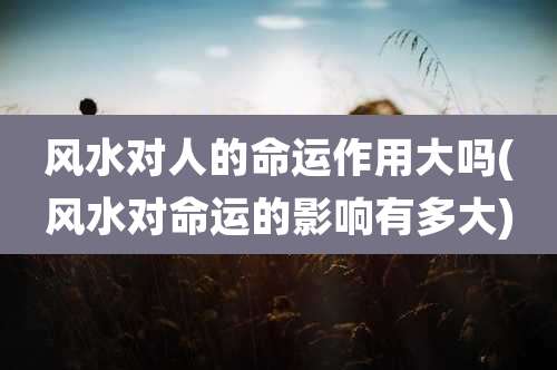 风水对人的命运作用大吗(风水对命运的影响有多大)