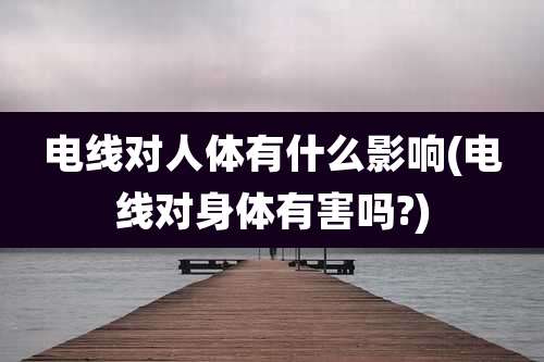 电线对人体有什么影响(电线对身体有害吗?)
