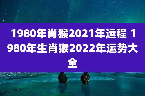 1980年肖猴2021年运程 1980年生肖猴2022年运势大全