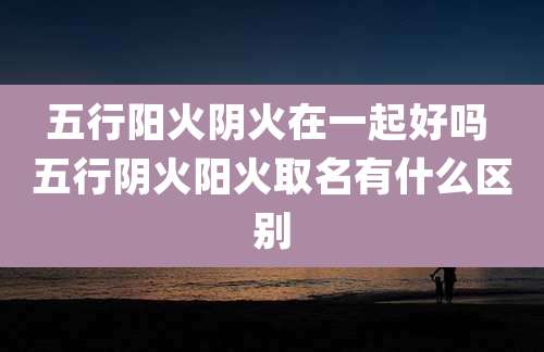 五行阳火阴火在一起好吗 五行阴火阳火取名有什么区别