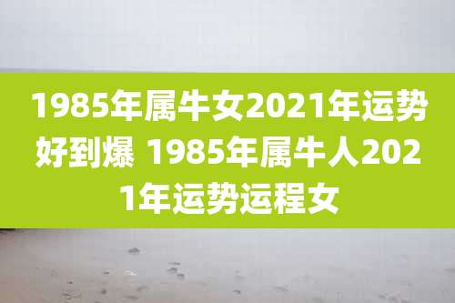 1985年属牛女2021年运势好到爆 1985年属牛人2021年运势运程女