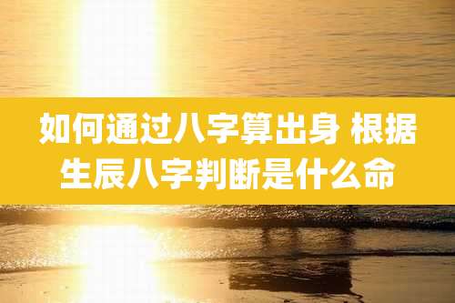 如何通过八字算出身 根据生辰八字判断是什么命
