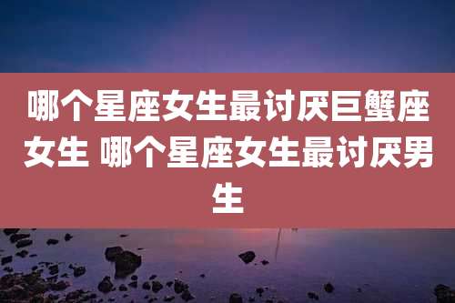 哪个星座女生最讨厌巨蟹座女生 哪个星座女生最讨厌男生