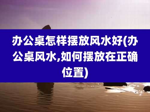 办公桌怎样摆放风水好(办公桌风水,如何摆放在正确位置)