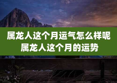 属龙人这个月运气怎么样呢 属龙人这个月的运势