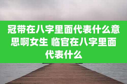 冠带在八字里面代表什么意思啊女生 临官在八字里面代表什么