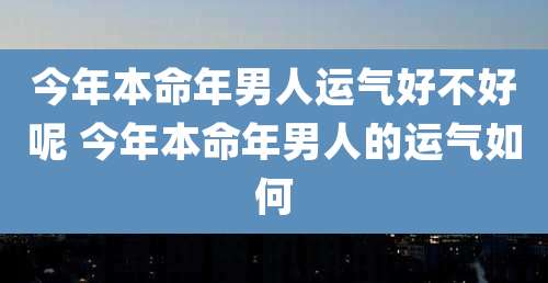 今年本命年男人运气好不好呢 今年本命年男人的运气如何