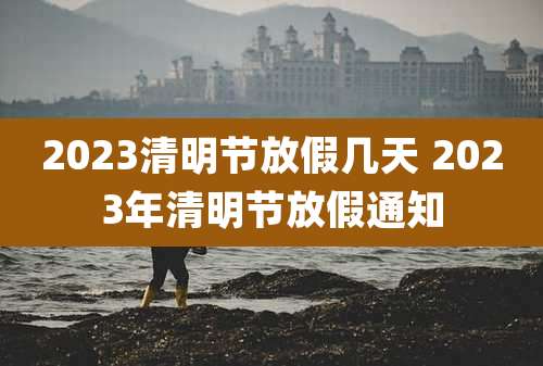 2023清明节放假几天 2023年清明节放假通知