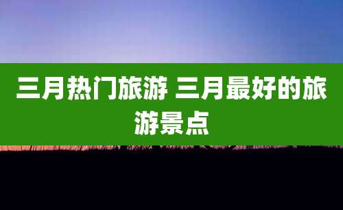三月热门旅游 三月最好的旅游景点