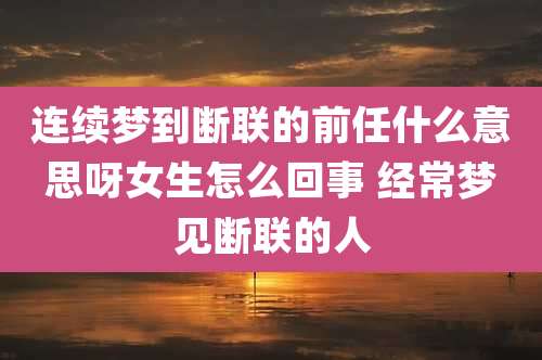 连续梦到断联的前任什么意思呀女生怎么回事 经常梦见断联的人