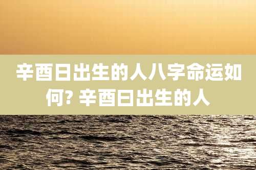 辛酉日出生的人八字命运如何? 辛酉曰出生的人