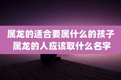属龙的适合要属什么的孩子 属龙的人应该取什么名字