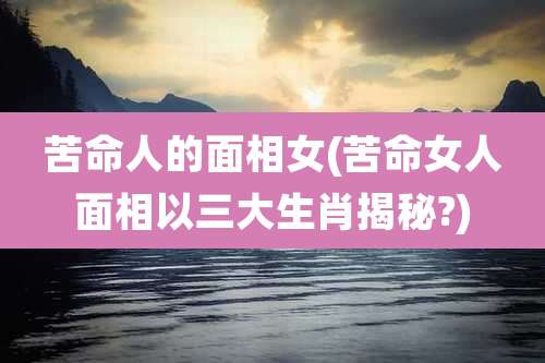 苦命人的面相女(苦命女人面相以三大生肖揭秘?)