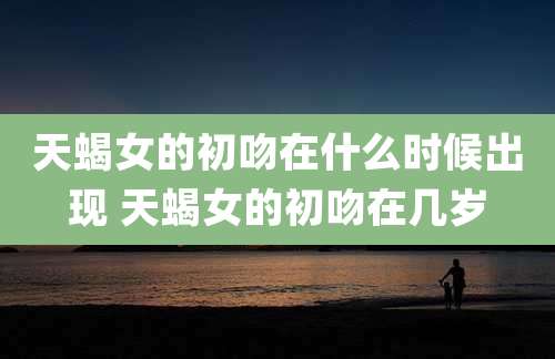 天蝎女的初吻在什么时候出现 天蝎女的初吻在几岁