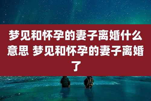 梦见和怀孕的妻子离婚什么意思 梦见和怀孕的妻子离婚了