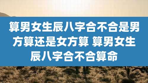 算男女生辰八字合不合是男方算还是女方算 算男女生辰八字合不合算命